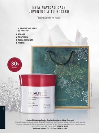 E S T A N A V I D A D D A L E 
J U V E N T U D A T U R O S T R O 
4 BENEFICIOS PARA 
EL ROSTRO 
ACLARA 
REAFIRMA 
ALISA ARRUGAS 
NUTRE 
30% 
DSCTO. 
La bolsa es decorativa. 
Totalist Concha de Nácar 
Crema Multiactiva Rostro Totalist Concha de Nácar (am-pm) 
Una deliciosa crema que brinda 4 beneficios para la piel madura: aclara, reafirma, alisa arrugas 
y nutre con Concha de Nácar, ingrediente que deja la piel del rostro visiblemente más luminosa. 
Cont. 100 g Cód. 43 Precio S/.48 OFERTA S/.33 
Bolsa de Regalo Cód. 5699 OFERTA S/.2.90 
-104- 
 