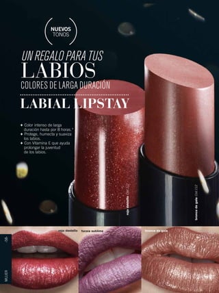 NUEVOS 
TONOS 
UN REGALO PARA TUS 
LABIOS 
COLORES DE LARGA DURACIÓN 
LABIAL LIPSTAY 
bronce de gala Cód.112 
rojo destello Cód.111 
MUJER -58- 
+ Color intenso de larga 
duración hasta por 8 horas.* 
+ Protege, humecta y suaviza 
los labios. 
+ Con Vitamina E que ayuda 
prolongar la juventud 
de los labios. 
rojo destello fucsia sublime bronce de gala 
 