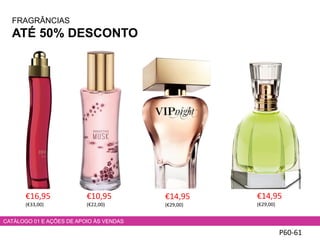 FRAGRÂNCIAS
ATÉ 50% DESCONTO
P60-61
€16,95
(€33,00)
CATÁLOGO 01 E AÇÕES DE APOIO ÀS VENDAS
€10,95
(€22,00)
€14,95
(€29,00)
€14,95
(€29,00)
 