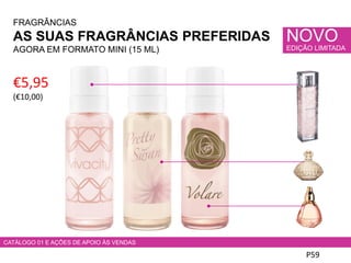 FRAGRÂNCIAS
AS SUAS FRAGRÂNCIAS PREFERIDAS
AGORA EM FORMATO MINI (15 ML)
P59
€5,95
(€10,00)
NOVO
EDIÇÃO LIMITADA
CATÁLOGO 01 E AÇÕES DE APOIO ÀS VENDAS
 