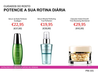 CUIDADOS DO ROSTO
POTENCIE A SUA ROTINA DIÁRIA
P96-101
CATÁLOGO 01 E AÇÕES DE APOIO ÀS VENDAS
Sérum de Noite Perfector
Ecollagen
€22,95
(€37,00)
Sérum Miracle Perfecting
True Perfection
€19,95
(€28,00)
Cápsulas Instant Smooth
Time Reversing SkinGenist
€29,95
(€42,00)
 