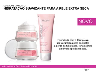 CUIDADOS DO ROSTO
HIDRATAÇÃO SUAVIZANTE PARA A PELE EXTRA SECA
P107
CATÁLOGO 01 E AÇÕES DE APOIO ÀS VENDAS
NOVO
Formulada com o Complexo
de Ceramidas para combater
a perda de hidratação, fortalecendo
a barreira lipídica da pele.
 