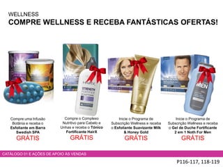 WELLNESS
COMPRE WELLNESS E RECEBA FANTÁSTICAS OFERTAS!
P116-117, 118-119
CATÁLOGO 01 E AÇÕES DE APOIO ÀS VENDAS
Compre uma Infusão
Botânia e receba o
Esfoliante em Barra
Swedish SPA
GRÁTIS
Compre o Complexo
Nutritivo para Cabelo e
Unhas e receba o Tónico
Fortificante HairX
GRÁTIS
Inicie o Programa de
Subscrição Wellness e receba
o Gel de Duche Fortificante
2 em 1 Noth For Men
GRÁTIS
Inicie o Programa de
Subscrição Wellness e receba
o Esfoliante Suavizante Milk
& Honey Gold
GRÁTIS
 