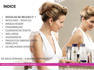 • ESCOLHA DE BELEZA Nº 1
• NOVO ANO – NOVO EU
• MAQUILHAGEM
• FRAGRÂNCIAS
• CUIDADOS DE ROSTO
• WELLNESS
• ACESSÓRIOS
• PRODUTOS OBRIGATÓRIOS
PARA 2015
• AS MELHORES OFERTAS
CATÁLOGO 01 E AÇÕES DE APOIO ÀS VENDAS
ÍNDICE
OS SEUS SONHOS – A NOSSA INSPIRAÇÃOTM
 