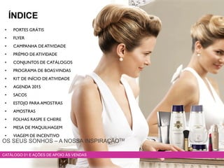 • PORTES GRÁTIS
• FLYER
• CAMPANHA DE ATIVIDADE
• PRÉMIO DE ATIVIDADE
• CONJUNTOS DE CATÁLOGOS
• PROGRAMA DE BOASVINDAS
• KIT DE INÍCIO DE ATIVIDADE
• AGENDA 2015
• SACOS
• ESTOJO PARA AMOSTRAS
• AMOSTRAS
• FOLHAS RASPE E CHEIRE
• MESA DE MAQUILHAGEM
• VIAGEM DE INCENTIVO
CATÁLOGO 01 E AÇÕES DE APOIO ÀS VENDAS
ÍNDICE
OS SEUS SONHOS – A NOSSA INSPIRAÇÃOTM
 