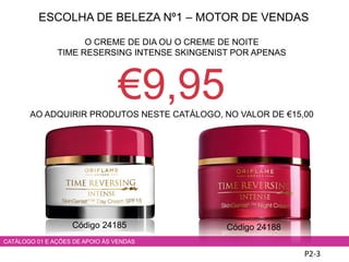 ESCOLHA DE BELEZA Nº1 – MOTOR DE VENDAS
P2-3
CATÁLOGO 01 E AÇÕES DE APOIO ÀS VENDAS
O CREME DE DIA OU O CREME DE NOITE
TIME RESERSING INTENSE SKINGENIST POR APENAS
€9,95AO ADQUIRIR PRODUTOS NESTE CATÁLOGO, NO VALOR DE €15,00
Código 24185 Código 24188
 