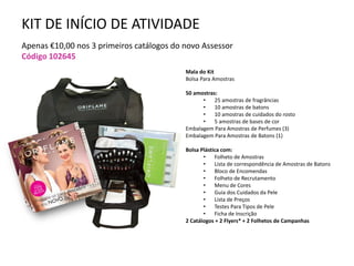 KIT DE INÍCIO DE ATIVIDADE
Apenas €10,00 nos 3 primeiros catálogos do novo Assessor
Código 102645
Mala do Kit
Bolsa Para Amostras
50 amostras:
• 25 amostras de fragrâncias
• 10 amostras de batons
• 10 amostras de cuidados do rosto
• 5 amostras de bases de cor
Embalagem Para Amostras de Perfumes (3)
Embalagem Para Amostras de Batons (1)
Bolsa Plástica com:
• Folheto de Amostras
• Lista de correspondência de Amostras de Batons
• Bloco de Encomendas
• Folheto de Recrutamento
• Menu de Cores
• Guia dos Cuidados da Pele
• Lista de Preços
• Testes Para Tipos de Pele
• Ficha de Inscrição
2 Catálogos + 2 Flyers* + 2 Folhetos de Campanhas
 