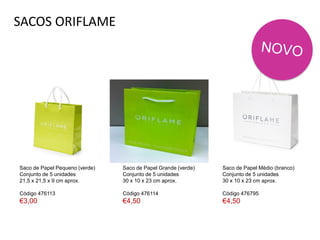 SACOS ORIFLAME
Saco de Papel Pequeno (verde)
Conjunto de 5 unidades
21,5 x 21,5 x 9 cm aprox.
Código 476113
€3,00
Saco de Papel Médio (branco)
Conjunto de 5 unidades
30 x 10 x 23 cm aprox.
Código 476795
€4,50
Saco de Papel Grande (verde)
Conjunto de 5 unidades
30 x 10 x 23 cm aprox.
Código 476114
€4,50
 