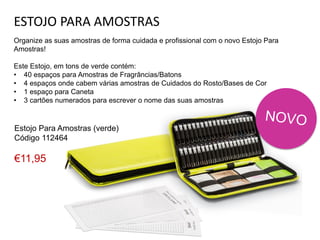 ESTOJO PARA AMOSTRAS
Organize as suas amostras de forma cuidada e profissional com o novo Estojo Para
Amostras!
Este Estojo, em tons de verde contém:
• 40 espaços para Amostras de Fragrâncias/Batons
• 4 espaços onde cabem várias amostras de Cuidados do Rosto/Bases de Cor
• 1 espaço para Caneta
• 3 cartões numerados para escrever o nome das suas amostras
Estojo Para Amostras (verde)
Código 112464
€11,95
 