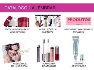 ESCOLHA DE BELEZA Nº1
Motor de Vendas
RESOLUÇÕES DE
ANO NOVO
PRODUTOS OBRIGATÓRIOS
PARA 2015
CAMPANHA
DE ATIVIDADE
ACESSÓRIOS
DE LUXO ROYAL
CATÁLOGO 1 A LEMBRAR
PRÉMIO
DE ATIVIDADE
 