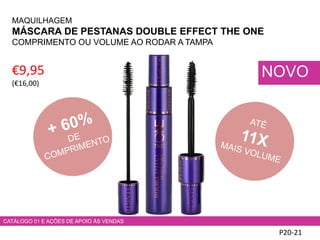 P20-21
NOVO€9,95
(€16,00)
MAQUILHAGEM
MÁSCARA DE PESTANAS DOUBLE EFFECT THE ONE
COMPRIMENTO OU VOLUME AO RODAR A TAMPA
CATÁLOGO 01 E AÇÕES DE APOIO ÀS VENDAS
 