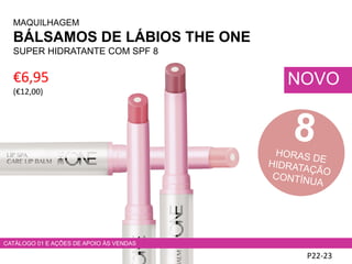 P22-23
NOVO€6,95
(€12,00)
MAQUILHAGEM
BÁLSAMOS DE LÁBIOS THE ONE
SUPER HIDRATANTE COM SPF 8
CATÁLOGO 01 E AÇÕES DE APOIO ÀS VENDAS
 
