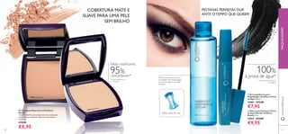 28 29
ባ Máscara de Pestanas à Prova
de Água Wonder Oriﬂame
Beauty 8 ml.
15027 €14,00
€9,95
ቢ Desmaquilhante para
Maquilhagem de Olhos à Prova
de Água 100 ml.
22861 €12,00
€7,95
PESTANAS PERFEITAS DUR
ANTE O TEMPO QUE QUISER!
100%
à prova de água*
*Clinicamente testado em
15 mulheres
Agitar antes de usar
Remove suavemente todos
os vestígios de maquilhagem
à prova de água e de longa
duração
Pó Compacto Mate Control Oriﬂame
Beauty
Este Pó ultra ﬁno que proporciona um acabamento
suave, mate e confortável. Ideal para pele oleosa/
mista. 8 g.
€13,00
€8,95
COBERTURA MATE E
SUAVE PARA UMA PELE
SEM BRILHO
12808 medium/dark
*Testes realizados em
81 mulheres
Efeito matiﬁcante,
95%
concordaram*
28 29
ቢ
ባ
12807 light/medium
www.oriﬂame.ptMAQUILHAGEM
 