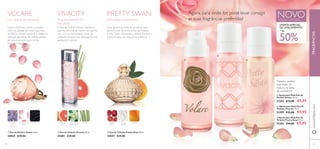 Um toque de romance
ቢ Eau de Parfum Volare 50 ml.
30025 €29,00
ባ Eau de Toilette Vivacity 50 ml.
25401 €29,00
ቤ Eau de Toilette Pretty Swan 50 ml.
25057 €29,00
Delicados movimentos
VOLARE VIVACITY PRETTY SWAN NOVOEDIÇÃO LIMITADA
Agora, para onde for, pode levar consigo
as suas fragrâncias preferidas!
Tamanho perfeito
para trazer na
mala ou na bolsa
de cosméticos!
Suave e feminino como o orvalho
sobre as pétalas de uma rosa, a Eau
de ParfumVolare combina a elegância
delicada das folhas de violeta, petalas
de rosa, peónia e couro nesta
exclusiva fragrância.
A Eau deToiletteVivacity captura o
espírito otimista da mulher de espírito
livre com as suas alegres notas da
cintilante toranja rosa, delicada ﬂor de
laranjeira e vetiver.
Com graciosas notas de pimenta rosa,
alperce e pó de arroz, a Eau deToilette
Pretty Swan representa a beleza delicada e
autoconﬁança de uma prima ballerina.
OFERTA ESPECIAL
DE LANÇAMENTO!
+ de
50%
ቢ Spray para Mala Eau de
Parfum Volare 15 ml.
31202 €12,00 €5,95
ባ Spray para Mala Eau de
Toilette Vivacity 15 ml.
31299 €12,00 €5,95
ቤ Spray para Mala Eau de
Toilette Pretty Swan 15 ml.
31203 €10,00 €5,95
58 59
ቢ
ባ
ቤ
ቢ
ባ
ቤ
www.oriﬂame.com
COUROPÉTALAS DE
ROSA
FOLHAS
DE
VIOLETA
FLOR DE
LARANJEIRA
TORANJA
ROSA
VETIVER PIMENTA
ROSA
PÓ DE
ARROZ
ALPERCE
Viva momentos de
felicidade
FRAGRÂNCIAS
 