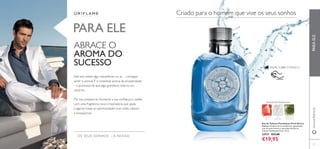 66
Eau de Toilette Flamboyant Privé Sinta a
energia cintilante de um amanhecer apaixonado
com as notas frescas e masculinas da Eau de
Toilette Flamboyant Privé. 75 ml.
24737 €31,00
€19,95
RASPE SOBRE O FRASCO
OS SEUS SONHOS – A NOSSA
PARAELE
PARA ELE
Amadeirada Refrescante
MUSGO DE
CARVALHO
SAL
MARINHO
FRUTOS DE
ÁGUA
Criado para o homem que vive os seus sonhos
ABRACE O
AROMA DO
SUCESSO
Este ano existe algo maravilhoso no ar… consegue
sentir o aroma? É o irresistivel aroma da prosperidade
– a promessa de que algo grandioso está no seu
caminho.
Por isso prepare-se.Aumente a sua conﬁança e caráter
com uma fragrância nova e inspiradora, que ajuda
a agarrar todas as oportunidades num estilo clássico
e inesquecível.
67
www.oriﬂame.pt
 