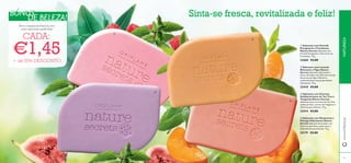 ቢ Sabonete com Hortelã
Energizante e Framboesa
Nature Secrets Sabonete com
Hortelã Energizante e Extractos de
Framboesa. 75 g.
22668 €3,00
ባ Sabonete com Lavanda
Relaxante e Figos Nature
Secrets Sabonete refrescante e
eﬁcaz infundido com Óleo de Lavanda,
Extractos de Figo e Glicerina,
conhecida pelas suas propriedades
hidratantes. 75 g.
23410 €3,00
ቤ Sabonete com Extratos
Antibacterianos de Tea Tree e
Tangerina Nature Secrets
Sabonete suave com óleo de Tea Tree
antibacteriano, extrato de Tangerina e
Glicerina para hidratar. 75 g.
23414 €3,00
ብ Sabonete com Manjericão e
Pêssego Hidratantes Nature
Secrets Sabonete formulado com
Glicerina que deixa a pele suave e
delicadamente perfumada. 75 g.
25179 €3,00
Sinta-se fresca, revitalizada e feliz!
Eleve a fasquia da frescura com
estes sabonetes preferidos!
CADA:
€1,45+ de 50% DESCONTO
NATUREZA
BÓNUSBÓNUS
DE BELEZA!
8382
ቢ
ባ
ቤ
ብ
www.oriﬂame.pt
 