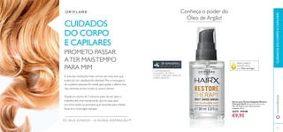 84
www.oriﬂame.pt
Conheça o poder do
Óleo de Argão!
Sérum para Pontas Espigadas Restore
Therapy HairX Um sérum nutritivo com
Óleo de Argânia, que reduz as pontas
espigadas. 30 ml.
26674 €15,00
€9,95
CUIDADOS
DO CORPO
E CAPILARES
CUIDADOSDOCORPOECAPILARES
PARA CABELO
DANIFICADO,
com Óleo de Argão
OS SEUS SONHOS – A NOSSA INSPIRAÇÃO™
PROMETO PASSAR
ATER MAISTEMPO
PARA MIM
É uma das resoluções mais comuns do novo ano, que
acaba por ser rapidamente afastada. Mas a nossa gama
de cuidados pessoais foi criada para ajudar a alterar isso,
não interessa se tem muito ou pouco tempo.
Desde um duche de 5 minutos antes de sair para o
trabalho, até uma maratona de spa em casa, aqui
encontra todos os produtos que necessita para relaxar,
focar-se e recarregar energias.
85
O ANTIOXIDANTE
6-GINGEROL NUTRE O
COURO CABELUDO PARA UM
CABELO BONITO
 