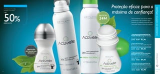 92 93
ብ Deo Roll-On Antitranspirante 24h
com Chá Verde Activelle Um eﬁcaz deo
roll-on antitranspirante formulado com Extrato
de Chá Verde, que oferece uma proteção eﬁcaz
durante 24h contra os odores. 50 ml.
30332 €6,00 €2,95
ቤ Spray Desodorizante
Antitranspirante 24h com Chá Verde
Activelle Um desodorizante em spray
formulado com Extrato de Chá Verde, que
oferece uma proteção eﬁcaz durante 24h contra
odores. 150 ml.
30333 €9,00 €4,45
ቢ Deo Roll-On Antitranspirante 24h
Invisible Activelle Proteção Roll-On eﬁcaz
com Fórmula Anti-Manchas Brancas para deixar a
sua roupa livre de marcas. 50 ml.
23725 €6,00 €2,95
ባ Spray Desodorizante
Antitranspirante 24h Invisible Activelle
Spray de proteção eﬁcaz Anti-Manchas Brancas
para deixar a sua roupa livre de marcas. 150 ml.
23727 €9,00 €4,45
PROTEÇÃO
24H
Proteção eﬁcaz para o
máximo de conﬁança!
PROTEÇÃO
ANTIMANCHAS
BRANCAS
Anti-oxidante com fortes efeitos
protetores e de cuidados que
previne os odores corporais, para
uma pele fresca e livre de odores.
A refrescante Activelle
protege o seu bolso!
+ de
50%DESCONTO
www.oriﬂame.pt
92 93
ቢ
ባ
ቤ
ብ
CUIDADOSDOCORPOECAPILARES
 