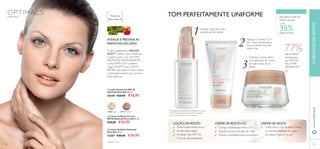 CUIDADOSDOROSTOwww.oriﬂame.pt
ATENUE E PREVINA AS
MANCHAS ESCURAS
O ativo patenteado LINGON
50:50™ confere mais resistência
e saúde à pele. Com 3X MAIS
PROTEÇÃO ANTIOXIDANTE*,
a linha EVEN OUT combina
Lingon 50:50™ com o ATIVO
RUMEX, que aclara a pele e reduz
a hiperpigmentação, para um tom
mais uniforme.
TOM PERFEITAMENTE UNIFORME
1
2
3
Todas as
Todos os tipos de
ቢ Loção Facial com SPF 30
Optimals Even Out 50 ml.
30348 €28,00 €16,95
ባ Creme de Rosto CC com
SPF20 Optimals Even Out 50 ml.
€28,00 €16,95
ቤ Creme de Noite Optimals
Even Out 50 ml.
25207 €28,00 €16,95
30346 Light 30347 Medium
**Avaliação do creme de dia realizada num painel
de 109 mulheres durante mais de 4 semanas,
e do creme de noite em 56 mulheres.
Uniformiza o tom da pele e reduz
as manchas, protegendo a pele
dos efeitos nocivos do sol
Recupere a pele do
rosto e poupe!
+ de
35%DESCONTO
LOÇÃO DE ROSTO CREME DE ROSTO CC CREME DE NOITE
Hidrate a pele do rosto
quando sair do banho
Aplique o Creme CC 9
em 1 para uniformizar a
tez e proteção durante
todo o dia
Conclua a rotina diária
com aplicação do creme
de noite antes de se
deitar
ቢ
ባ
ቤ
109108
*testado in vitro
EVEN OUT
77%das mulheres
comprovam
umTOM DE
PELE MAIS
RADIANTE**
Corrige instantaneamente a cor
Suaviza a textura da pele do rosto
Previne o envelhecimento prematuro
Textura absorvente leve e
de absorção rápida
Proteção Alta (SPF 30)
Fórmula ultra-hidratante
 