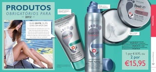 Protege os pés de
odores desagradáveis
Reduz o aparecimento de
calosidades e pele seca em
apenas 2 semanas**
**Testado em 97 consumidores com
calosidades e excesso de pele morta/
seca nos pés
Repara e protege a
pele muito seca
ቢ 23276 Creme para Pés Salvation Feet Up
Advanced 50 ml. €13,00 €8,95 ባ 25448 Spray
Antitranspirante 24 H para Pés Odour Control Feet
Up Advanced 150 ml. €12,00 €8,45 ቤ 22689
Máscara Intensiva para Pés Secos e Cansados Feet
Up Advanced 100 ml. €13,00 €8,95
QUER SENTIR OS PÉS
LEVES DIA APÓS DIA?
Faça uma das suas resoluções para o ano novo
tratar mais vezes dos pés. Estes produtos
essenciais de cuidados avançados para os pés,
Feet-Up, irão aliviar e suavizar os seus pés ao
ﬁnal de um longo dia e nutri-los durante a noite
para começar o dia com o pé direito!
www.oriﬂame.pt
132 133
ቢ
ባ
ቤ
PRODUTOS
O B RIGATÓRIOS PARA
2015!
PROMOÇÕES
1 por € 8,95, ou
2 por
€15,95
 