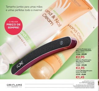   Creme Nutritivo para
Mãos Secas (Tamanho
Jumbo) 150 ml.
13365 €13,00
€2,95
  Creme Protetor para
Mãos e Unhas (Tamanho
Jumbo) 150 ml.
13366 €13,00
€2,95
  Lima Multifunções para
Unhas The ONE
27570 €3,00
€1,45



Tamanho Jumbo para umas mãos
e unhas perfeitas todo o inverno!
O MELHOR
PREÇO DE
SEMPRE!
Catálogo1,2015(24/122014–14/012015)
© 2014 Oriflame Cosmetics SA
ORIFLAME PORTUGAL,Apoio ao Cliente
Telf: 214279601, Para Encomendas: 214979602
www.oriflame.pt
Este catálogo foi escrito conforme o novo acordo ortográfico.
Todas as promoções estão sujeitas ao stock existente. Pordutos que se
encontrem esgotados nao acumulam para valores mínimos pedidos
em qualquer promoção. Promoções válidas salvo erro tipográfico.
 