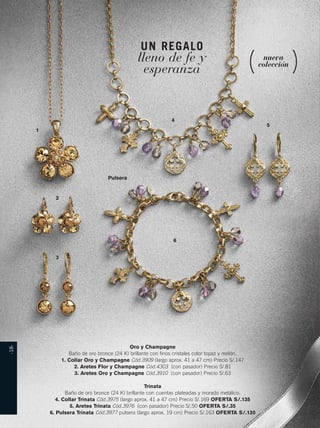 -18- 
UN REGALO 
lleno de fe y 
esperanza 
nueva 
colección 
4 
1 
2 
3 
6 
5 
Oro y Champagne 
Pulsera 
Baño de oro bronce (24 K) brillante con finos cristales color topaz y melón. 
1. Collar Oro y Champagne Cód.3909 (largo aprox. 41 a 47 cm) Precio S/.147 
2. Aretes Flor y Champagne Cód.4303 (con pasador) Precio S/.81 
3. Aretes Oro y Champagne Cód.3910 (con pasador) Precio S/.63 
Trinata 
Baño de oro bronce (24 K) brillante con cuentas plateadas y morado metálico. 
4. Collar Trinata Cód.3975 (largo aprox. 41 a 47 cm) Precio S/.169 OFERTA S/.135 
5. Aretes Trinata Cód.3976 (con pasador) Precio S/.50 OFERTA S/.35 
6. Pulsera Trinata Cód.3977 pulsera (largo aprox. 19 cm) Precio S/.163 OFERTA S/.130 
 