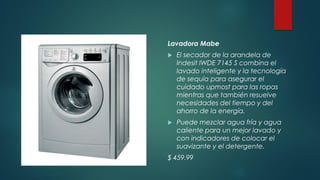 Lavadora Mabe
 El secador de la arandela de
Indesit IWDE 7145 S combina el
lavado inteligente y la tecnología
de sequía para asegurar el
cuidado upmost para las ropas
mientras que también resuelve
necesidades del tiempo y del
ahorro de la energía.
 Puede mezclar agua fría y agua
caliente para un mejor lavado y
con indicadores de colocar el
suavizante y el detergente.
$ 459.99
 