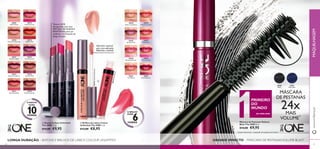 30575 
Endless Red 
30570 
Rosewood Eternity 
30571 
Absolute Blush 
30576 
Violet Extreme 
30569 
Infi nite Rose 
30574 
Fuchsia Excess 
30572 
Always Cranberry 
30577 
Forever Plum 
30573 
Pink Unlimited 
30578 
Mocha Intensity 
Textura LEVE, 
enriquecida com uma 
MISTURA DE ÓLEOS E 
MANTEIGAS, para um 
conforto e hidratação de 
longa duração 
30578 Mocha Intensity 
30574 Fuchsia Excess 
30571 Absolute Blush 
 
30638 
Nude Confi dence 
30642 
Peach Evermore 
30639 
All Day Pink 
30643 
Pink Boost 
30640 
Rose Unlimited 
30644 
Very Fuchsia 
30641 
True Blush 
30645 
Plum Beyond 
Aplicador especial 
para uma aplicação 
PRECISA e SUAVE 
3 0 6 4 3 Pink Boost 
30638 Nude Confi dence 
 
30461 
Black Blue 
30460 
Black 
 Batons Colour Unlimited 
The ONE 1 , 7 g. 
€14,00 €9,95 
 Brilhos de Lábios Colour 
Unlimited The ONE 5 ml. 
€13,00 €8,95 
PRIMEIRO 
DO 
MUNDO 
DA ORIFLAME 
Máscara de Pestanas Volume 
Blast The ONE 8 ml. 
€14,00 €9,95 
O BATOM 
DURA 10 HORAS 
LONGA DURAÇÃO – BATONS E BRILHOS DE LÁBIOS COLOUR UNLIMITED 
MÁSCARA 
DE PESTANAS 24x 
MAIS 
VOLUME1) 
1)testado clinicamente – comparado com pestanas sem máscara 
GRANDE IMPACTO – MÁSCARA DE PESTANAS VOLUME BLAST 
www.orifl ame.pt MAQUILHAGEM 
O BRILHO 
DURA 6 
HORAS 
34 35 
 