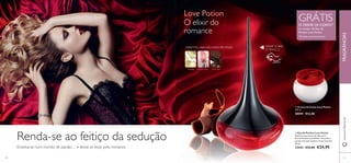  
Love Potion 
O elixir do 
romance 
ORIENTAL ABAUNILHADA FRUTADA 
GENGIBRE FLOR DE CACAU CHOCOLATE 
 
GRÁTIS O CREME DE CORPO1) na compra da Eau de 
Parfum Love Potion 
1)Enviado automaticamente 
 Creme de Corpo Love Potion 
250 ml. 
30594 €12,00 
 Eau de Parfum Love Potion 
Explore os prazeres da vida com a 
Eau de Parfum Love Potion. Sucumba à 
paixão com este sedutor aroma oriental. 
50 ml. 
22442 €33,00 €24,95 
Renda-se ao feitiço da sedução 
Envolva-se num mundo de paixão… e deixe-se levar pelo romance. 
RASPE SOBRE 
O FRASCO 
www.orifl ame.pt FRAGRÂNCIAS 
60 61 
 