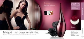  
 
GRÁTIS 
O CREME DE CORPO1) na compra da Eau de 
Toilette Enigma 
1)Enviado automaticamente 
 Creme de Corpo Enigma 
250 ml. 
13905 €12,00 
 Eau de Toilette Enigma 
O charme e o encanto das Rosas 
Negras e das Pétalas de Jasmim dão um 
toque de sensualidade às folhas de 
Patchouli. 50 ml. 
13850 €33,00 €24,95 
Enigma 
Aroma sensual 
AMADEIRADA FLORAL CEDRO 
ROSA NEGRA DATURA SÂNDALO 
Ninguém vai ousar resistir-lhe. 
Repleta de sensualidade e feminilidade, Enigma é a derradeira ferramenta de sedução. 
www.orifl ame.pt FRAGRÂNCIAS 
62 63 
 
