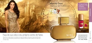 GRÁTIS O VERNIZ1) na compra da Eau de 
Parfum More by Demi 
1)Enviado automaticamente 
 
25088 
Hollywood 
Red 
More by Demi 
Glamour de Hollywood 
ORIENTAL FLORAL 
YLANG YLANG J ASMIM-ÁRABE SÂNDALO 
 
 Verniz More by Demi 7 ml. 
€14,00 
Faça da sua vida o seu próprio conto de fadas 
Para mim, os dias devem ter sempre um toque dourado e um pouco mais de brilho para 
que me sinta mais bonita, mais feminina e sedutora. More by Demi oferece-me tudo isso… 
e muito mais. 
www.orifl ame.pt FRAGRÂNCIAS 
 Eau de Parfum More by Demi 
Encarne a magia de Hollywood com a 
Eau de Parfum More by Demi. O ylang 
ylang do Taiti, jasmim-árabe (jasmim 
sambac) e sândalo captam o glamour e 
sofi sticação de Demi Moore. 50 ml. 
23624 €40,00 €24,95 
64 65 
 