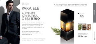 69 
AROMÁTICA FOUGÉRE 
Eau de Toilette Architect A milenar 
madeira Sequoia forma a visão complexa e 
nada convencional da Eau de Toilette 
Architect. 75 ml. 
21559 €34,00 €24,95 
PARA ELE 
www.orifl ame.pt PARA ELE 
AUMENTE 
AINDA MAIS 
O SEU ESTILO 
É um homem com estilo. Veste-se bem e cuida de 
si, no entanto é sempre possível melhorar, certo? 
Afi nal de contas, um homem que trabalha e se 
diverte na mesma medida deseja estar sempre no 
seu melhor. 
Por isso, lidere a tendência, seja ousado. 
Aumente o seu estilo com a ajuda da nossa 
adorada gama para Ele. 
OS SEUS SONHOS – A NOSSA INSPIRAÇÃO™ 
A sua inspiração para ser bem-sucedido 
RASPE SOBRE 
O FRASCO 
CICUTA AZUL MADEIRA SEQUOIA TABACO 
 