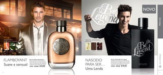 www.orifl ame.pt PARA ELE 
AMADEIRADA 
ESPECIARIAS MARINHA 
TORANJA ESSÊNCIA DE 
LOURO 
ORIENTAL AMADEIRADA 
FRUTADA 
CARDAMOMO MAÇÃ FAVA-TONCA 
FLAMBOYANT 
Suave e sensual 
COURO 
NASCIDO 
PARA SER… 
NOVO 
Eau de Toilette Flamboyant 
Notas vibrantes de citrinos levam-no 
ao encontro de um coração inebriante, 
coberto de especiarias que simbolizam 
o requinte de uma vida de luxo. 75 ml. 
19639 €29,00 €19,95 
Eau de Toilette Be the Legend 
Confi ante mas acessível, emocionante mas 
descontraído: uma fragrância para o homem 
de contrastes, que combina couro sensual e 
maçã com o calor da fava-tonca. 75 ml. 
30468 €29,00 €19,95 Uma Lenda 
74 75 
 