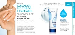 81 
TEXTURA 
RICA E 
CREMOSA 
SOLUÇÃO SIMPLES, 
RESULTADO 
ESPETACULAR! SUAVIDADE 
que suaviza as mãos secas 
com uma hidratação e 
nutrição intensivas. 
Creme de Mãos Hidratante com 
Silicone e Glicerina Incredible Creme 
de mãos intensamente hidratante, formulado 
com Silicone e Glicerina. 75 ml. 
30909 €9,00 €4,95 
CUIDADOS 
DO CORPO 
E CAPILARES 
OS SEUS SONHOS – A NOSSA INSPIRAÇÃO™ 
Novo creme de mãos incrível 
Ofereça uma hidratação intensiva às suas mãos 
Por vezes, os produtos de beleza mais simples são os 
que fazem uma maior diferença na sua vida. Produtos 
que o fazem pensar quão fácil foi conseguir excelentes 
resultados. 
A nossa coleção de Cuidados do Corpo e Capilares 
está sempre a trazer-lhe novas formas de facilitar a sua 
rotina diária ao mesmo tempo que lhe proporciona 
momentos de descontração, que lhe colocam um 
sorriso nos lábios. 
INSTANTÂNEA 
com SILICONE e GLICERINA 
A Glicerina melhora a condição da pele 
enquanto o Silicone é um emoliente 
fabuloso, com propriedades suavizantes 
de nível superior, para manter as suas 
mãos suaves ao longo do ano. 
www.orifl ame.pt CUIDADOS DO CORPO E CAPILARES 
NOVO 
 