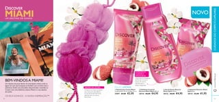  
MIAMI  
NOVO 
 
 
 Gel de Duche Discover 
Miami Spirit 250 ml. 
30132 €8,00 €4,95 
 Sabonete Discover Miami 
Spirit 90 g. 
30133 €3,00 €1,95 
EXPERIMENTE 
O AROMA E 
APAIXONE-SE: 
Uma mistura energizante 
de Flor de Cornus e 
Líchia. Um aroma 
vibrante para o 
deixar revigorado. 
 Esfoliante Corporal 
Discover Miami Spirit 200 ml. 
30134 €8,00 €4,95 
EDIÇÃO LIMITADA 
 Esponja para Costas Miami 
Comprimento: 24 cm, cordões: 13 cm. 
27697 €4,00 €2,95 
UM DESTINO DE SONHO 
BEM-VINDOS A MIAMI! 
Um destino de praia dentro da metrópole urbana onde as 
águas em tom azul turquesa se fundem com arranha-céus e 
palmeiras. Onde uma atmosfera descontraída e avenidas se 
cruzam com uma dinâmica urbana. Miami é o seu destino 
de sonho. 
OS SEUS SONHOS – A NOSSA INSPIRAÇÃO™ 
AROMA DA LÍCHIA: 
A Líchia é um fruto suculento 
que cresce em abundância 
no Sul da Florida. Este fruto 
delicado tem um aroma 
fl oral doce. 
www.orifl ame.pt CUIDADOS DO CORPO E CAPILARES 
82 83 
 