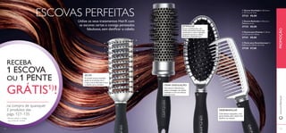 ESCOVAS PERFEITAS 
Utilize os seus tratamentos HairX com 
as escovas certas e consiga penteados 
fabulosos, sem danifi car o cabelo. 
ESTIMULAR 
Escova multifunções com 
cerdas de pontas suaves que 
estimulam o couro cabeludo 
enquanto escova o cabelo. 
Ideal para desembaraçar. 
SECAR 
A versátil escova ventilada 
ajuda na circulação do ar, 
o que a torna ideal para secar 
o cabelo com o secador. CRIAR ONDULAÇÃO 
 
 
 
 
RECEBA 
1 ESCOVA 
OU 1 PENTE 
GRÁTIS1)! 
na compra de quaisquer 
2 produtos das 
págs. 127–135 
1) Deverá indicar o código 
que pretende receber 
Uma escova redonda que 
ajuda a conseguir um cabelo 
ondulado e com um volume 
deslumbrante. 
 Escova Ventilada C: 23,2 cm x 
L: 4,5 cm x A: 4 cm. 
27133 €8,00 
 Escova Redonda C: 24,5 cm x 
Diâmetro: 5 cm. 
27132 €8,00 
 Escova para Pentear C: 25 cm 
x L: 6,5 cm x A: 3,8 cm. 
27131 €8,00 
 Pente para Desembaraçar C: 
22,8 cm x L: 4,8 cm x A: 3 cm. 
27130 €7,00 
DESEMBARAÇAR 
Com dentes espaçados, este 
pente desliza pelo cabelo sem 
quebrar ou repuxar. 
www.orifl ame.pt PROMOÇÃO 
124 125 
 