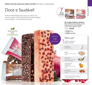 103
As Barras Natural Balance são baixas em calorias mas
ricas em proteína e ﬁbras provenientes de cereais integrais.
O doce perfeito – sem sentimento de culpa!
BARRA NATURAL BALANCE. PERDA DE PESO NATURAL E DURADOURA.
7barras
em cada
embalagem!
ADEQUADOS
PARA
VEGETARIANOS
Doce e Saudável!
WELLNESS
Barras Natural Balance Wellness
Barras 100% naturais e saudáveis, em dois
deliciosos sabores. Cada embalagem
contém 7 barras. 280 g (7 x 40 g).
Cada: €15,95
ቢ 25385 Choco
ባ 25386 Superbagas
1
APENAS
150
CALORIAS As Barras Natural
Balance dão-lhe:
FIBRA
Tanta como uma dose de papa
de aveia
GORDURA
Tão pouca como uma colher
de cha de óleo vegetal
HIDRATOS DE
CARBONO
Tão poucos como os de uma
laranja
CALORIAS
Tão poucas como um punhado
de nozes
Os alimentos apresentados acima também
contêm micronutrientes que não se encontram
nas Barras Natural Balance
PROTEÍNA
Equivalente a um ovo
Sabia que?
ቢ ባ
 