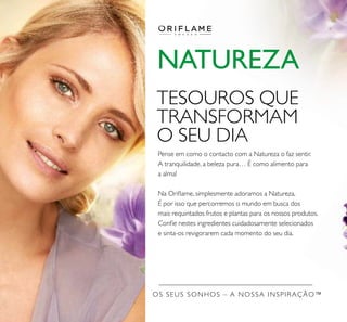 OS SEUS SONHOS – A NOSSA INSPIRAÇÃO™
NATUREZA
Pense em como o contacto com a Natureza o faz sentir.
A tranquilidade, a beleza pura… É como alimento para
a alma!
Na Oriﬂame, simplesmente adoramos a Natureza.
É por isso que percorremos o mundo em busca dos
mais requintados frutos e plantas para os nossos produtos.
Conﬁe nestes ingredientes cuidadosamente selecionados
e sinta-os revigorarem cada momento do seu dia.
TESOUROS QUE
TRANSFORMAM
O SEU DIA
 