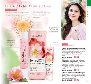 107
ROSA SELVAGEM NUTRITIVA
PARA O ROSTO
O ÓLEO DE ROSA SELVAGEM,
nutritivo e delicado, ajuda a aliviar
a pele seca, deixando-a suave
como veludo.
PELE SECA: Sensação de pele desidratada,
repuxada, áspera e escamada. Necessita de
uma hidratação e nutrição regulares.
Limpeza facial 2
em 1 para pele
suave e nutrida.
Creme de
olhos delicado
Pele aveludada e
suave ao toque.
Sem resíduos de
oleosidade.
TODASAS
IDADES PELE SECA
ቤ Creme de Olhos com Rosa Selvagem
Love Nature Um hidratante com uma textura
leve para a a zona delicada do contorno de olhos.
Concebido com extrato de Rosa Selvagem para
nutrir e hidratar a pele. 15 ml.
30162 €13,00 €8,95
ባ Limpeza 2 em 1 com Rosa Selvagem
Love Nature Uma limpeza facial 2 em 1 com o
nutritivo extrato de Óleo de Rosa Selvagem, para
limpar eﬁcazmente a pele e remover a
maquilhagem sem secá-la, deixando-a nutrida e
suave. Adequada para uma utilização diária.
150 ml.
30163 €12,00 €7,95
ቢ Óleo Facial com Rosa Selvagem Love
Nature Óleo de rápida secagem com o nutritivo
extrato de Rosa Selvagem, para suavizar e aliviar
verdadeiramente a pele seca, deixando-a
protegida. Deixa a pele suave como veludo.
25 ml.
30164 €10,00 €6,95
NATUREZA
ቢ
ባ
ቤ
 