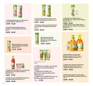 108
Champô Volume com Chá
Verde e Bergamota Nature
Secrets 250 ml.
31233 €6,00
ቢ Champô para Cabelo Oleoso com
Urtiga e Limão Nature Secrets 250 ml.
22701 €6,00
ባ Condicionador para Cabelo Oleoso
com Urtiga e Limão Nature Secrets
250 ml.
22702 €6,00
ባ Condicionador Anticaspa com
Bardana e Toranja Nature Secrets
250 ml.
22695 €6,00
ባ Óleo Quente para Cabelo Seco e
Daniﬁcado com Trigo e Coco Nature
Secrets 15 ml.
22698 €3,00
ቢ Gel de Duche Esfoliante com Hortelã
Energizante e Framboesa Nature
Secrets 250 ml.
22667 €7,00
ቢ Champô Anticaspa com Bardana e
Toranja Nature Secrets 250 ml.
22694 €6,00
ቢ Champô para Cabelo Seco e
Daniﬁcado com Trigo e Coco Nature
Secrets 250 ml.
21860 €6,00
ባ Sabonete com Hortelã Energizante e
Framboesa Nature Secrets 75 g.
22668 €3,00
ባ Sabonete Líquido com Extratos
Antibacterianos de Tea Tree e
Tangerina Nature Secrets 300 ml.
23412 €8,00
ቤ Sabonete Líquido com Ginseng e
Maracujá Revigorantes Nature Secrets
300 ml.
26445 €8,00
ቢ Gel de Mãos com Extratos
Antibacterianos de Tea Tree e
Tangerina Nature Secrets 50 ml.
23644 €7,00
Champô para Cabelo
Normal com Flor de
Sabugueiro e Maçã Nature
Secrets 250 ml.
25353 €6,00
CREME PARA AS MÃOS
75 ml.
ቢ 23400 Creme de Mãos com Hortelã
Energizante e Framboesa Nature
Secrets
ባ 25180 Creme de Mãos com
Manjericão e Pêssego Hidratantes
Nature Secrets
ቤ 30884 Creme de Mãos Protetor com
Baunilha e Romã Nature Secrets
Cada: €7,00
ቢ
ባ
ቢ
ባ
ቤ
ቢ
ባ
ቢ ባ ቤ
ቢ
ባ
ቢ
ባ
 