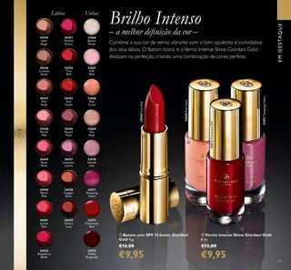 32066
Bianca
Nude
32068
Pink
Carat
32068PinkCarat
32067
Soft
Pink
32069
Tea
Rose
32070
Gentle
Lilac
32072
Passionate
Red
32072PassionateRed
32071
Tempting
Violet
32073
Noble
Burgundy
30445
Satin
Beige
30446
Creamy
Nude
30447
Pink
Nude
30448
Pearly
Pink
30449
Rose
Petal
30450
Peach
Pink
30451
Lucent
Pink
30452
Raspberry
Blush
30453
Fuchsia
Divine
30454
True
Red
30454TrueRed
30456
Muted
Plum
30457
Lavender
Lustre
30458
Copper
Shine
30459
Cherry
Love
32071TemptingViolet
30455
Red
Fatale
Brilho Intenso
– a melhor deﬁnição da cor –
Combine a sua cor de verniz vibrante com o tom opulento e convidativo
dos seus lábios. O Batom Iconic e oVerniz Intense Shine Giordani Gold
deslizam na perfeição, criando uma combinação de cores perfeita.
UnhasLábios
ቢ Batom com SPF 15 Iconic Giordani
Gold 4 g.
€16,00
€9,95
ባ Verniz Intense Shine Giordani Gold
8 ml.
€15,00
€9,95
EMDESTAQUE
11
ቢ
ባ
 