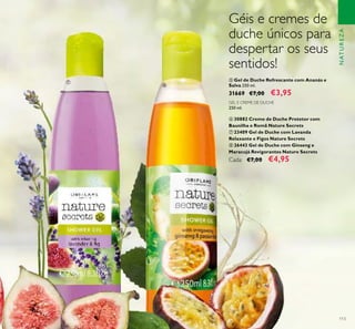 113
ቦ Gel de Duche Refrescante com Ananás e
Salva 250 ml.
31669 €7,00 €3,95
GEL E CREME DE DUCHE
250 ml.
ቧ 30882 Creme de Duche Protetor com
Baunilha e Romã Nature Secrets
ቨ 23409 Gel de Duche com Lavanda
Relaxante e Figos Nature Secrets
ቩ 26443 Gel de Duche com Ginseng e
Maracujá Revigorantes Nature Secrets
Cada: €7,00 €4,95
NATUREZA
ቨ
ቩ
Géis e cremes de
duche únicos para
despertar os seus
sentidos!
 