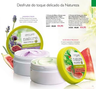 115
ባ Creme de Corpo com Aloé
Vera Hidratante e Melancia
Nature Secrets Um creme de corpo
rico com Aloé Vera e Óleo de Semente
de Melancia, que oferece uma hidratação
duradoura, deixando a pele confortável
e suave durante todo o dia.*
*
Teste instrumental 200 ml.
24205 €8,00 €4,95
Desfrute do toque delicado da Natureza
O aloé é suavizante e hidratante,
enquanto a melancia é nutritiva.
O Óleo Essencial de Lavanda
suaviza, enquanto os Extratos de
Figo nutrem e hidratam a pele.
LAVANDA E FIGOS
ALOÉVERA E MELANCIA
NATUREZA
ቢ Creme de Mãos e Corpo com
Lavanda Relaxante e Figos
Nature Secrets Óleo de Lavanda
suavizante e Extratos de Figo
antioxidantes acalmam e nutrem,
deixando a sua pele macia e radiante.
200 ml.
23411 €8,00 €4,95
ቢ
ባ
 