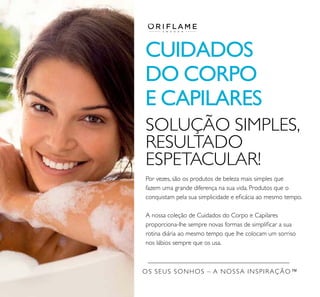 OS SEUS SONHOS – A NOSSA INSPIRAÇÃO™
CUIDADOS
DO CORPO
E CAPILARES
Por vezes, são os produtos de beleza mais simples que
fazem uma grande diferença na sua vida. Produtos que o
conquistam pela sua simplicidade e eﬁcácia ao mesmo tempo.
A nossa coleção de Cuidados do Corpo e Capilares
proporciona-lhe sempre novas formas de simpliﬁcar a sua
rotina diária ao mesmo tempo que lhe colocam um sorriso
nos lábios sempre que os usa.
SOLUÇÃO SIMPLES,
RESULTADO
ESPETACULAR!
 