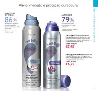 117
ቢ Mousse Refrescante para as Pernas
Feet Up Advanced Fórmula inovadora com
uma sensação refrescante para pernas cansadas.
Contém a suavizante Castanha da Índia, Limão e o
Complexo Intensive Care. 150 ml.
21905 €12,00
€7,95
ባ Spray de Proteção Antifricção para Pés
Feet Up Advanced Spray não pegajoso que
proteje instantaneamente os pés de fricções graças
à Tecnologia PRO-SHIELD. 100 ml.
31681 €11,00
€6,95
CUIDADOSDOCORPOECAPILARES
**
Causadas pela fricção -Testado em
80 mulheres e homens
ANTIFRICÇÃO
79%Aﬁrmaram ter os pés
protegidos da formação
de bolhas**
Alívio imediato e proteção duradoura
86%Aﬁrmam que as pernas
cansadas e pesadas
ﬁcaram instantaneamente
revigoradas*
ALIVIA OS PÉS
CANSADOS
*
57 pessoas com pernas
cansadas e pesadas
ቢ
ባ
 