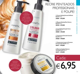 121
ቩ Máscara Capilar Restore
Therapy HairX 200 ml.
26673 €10,00
ቨ Tratamento Leave-In Protetor
de Coloração HairX 150 ml.
26677 €10,00
ቧ Tratamento Smooth Control
HairX 150 ml.
30068 €10,00
ቦ Laca Styling Fixação Forte
HairX 200 ml.
30880 €12,00
ቤ Creme Styling Smooth & Sleek
HairX 150 ml.
30881 €12,00
ብ Mousse Styling Mais Volume
HairX 200 ml.
30550 €12,00
CUIDADOSDOCORPOECAPILARES
RECRIE PENTEADOS
PROFISSIONAIS
E POUPE!
Tratamento
hidratante
intensivo para um
cabelo forte, sedoso
e saudável em
apenas 2 minutos.
Aplique
oTratamento
Leave-In no
cabelo molhado
ou seco. Distribua
uniformemente pelo
cabelo. Não
enxague.
Cada:
€6,95
ቧ
ቨ
ቩ
 