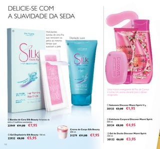 122
Creme de Corpo Silk Beauty
200 ml.
31279 €11,00 €7,95
ቢ Bandas de Cera Silk Beauty 16 bandas de
cera e 2 toalhitas suavizantes.
23949 €11,00 €7,95
ባ Gel Depilatório Silk Beauty 150 ml.
22932 €8,00 €5,95
DELICIE-SE COM
A SUAVIDADE DA SEDA
Hidratantes
bandas de cera fria
que removem os
pelos ao mesmo
tempo que
suavizam a pele
Depilação suave
ቤ Gel de Duche Discover Miami Spirit
250 ml.
30132 €6,00 €3,95
Uma mistura energizante de Flor de Cornus
e Líchia. Um aroma vibrante para o deixar
revigorado.
ቢ
ባ
ቢ Sabonete Discover Miami Spirit 90 g.
30133 €3,00 €1,95
ባ Esfoliante Corporal Discover Miami Spirit
200 ml.
30134 €8,00 €4,95
ቢ
ባ
ቤ
 