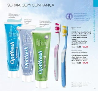 125
*
Baseado nas avaliações dos consumidores
**
Baseado em testes ao consumidor
***
Com base na fórmula
ESCOVA DE DENTES
Escova de cerdas multiângulos.
ብ 27981 Escova de Dentes
Macia Optifresh - Rosa
ቦ 27982 Escova de Dentes
Macia Optifresh - Branco
Cada: €3,00 €1,95
PASTA DE DENTES
100 ml.
ቢ 31123 Pasta Dentífrica Total
Protection Optifresh System 8
ባ 31131 Pasta Dentífrica
Crystal White Optifresh
System 8
ቤ 31673 Pasta Dentífrica
Herbal Blend System 8
Optifresh
Cada: €6,00 €3,95
Protege os dentes
com uma mistura de
óleos botânicos
naturais***
Dentes mais
brancos em
14 dias**
SORRIA COM CONFIANÇA
CUIDADOSDOCORPOECAPILARES
83% comprovam a
limpeza profunda
dos dentes*
AS PASTAS DE DENTES
COM FLUORETO SÃO
RECOMENDADAS
PELA ASSOCIAÇÃO SUECA
DE MEDICINA DENTÁRIA.
ቢ
ብ
ቦ
ባ
ቤ
 