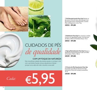 126126
Cada:
€5,95
Esta maravilhosa coleção de produtos ajuda-o a começar o dia
com o pé direito. Suavize, renove, desodorize e hidrate –
porque nunca sabe até onde o levarão os seus pés!
CUIDADOS DE PÉS
de qualidade
COM UMTOQUE DA NATUREZA
ብ Creme de Pés Suavizante Feet Up
Formulado com Óleo de Gérmen de Trigo
hidratante e Flores de Laranjeira suavizantes.
75 ml.
20548 €11,00
ቤ Spray Revitalizante Feet Up Refresca e
desodoriza instantaneamente os pés com Óleo
de Eucalipto e Menta. 150 ml.
20549 €11,00
ቢ Pó Desodorizante Feet Up Mantém os
pés secos e livres de maus odores graças à sua
fórmula absorvente e desodorizante. Contém
Óleo de Bergamota e Lima. 75 g.
20552 €11,00
ባ Esfoliante Feet Up Para remover as células
mortas e as rugosidades da pele. Com Extratos
de Sálvia e Óleo de Amêndoas Doces. 75 ml.
20553 €11,00
 
