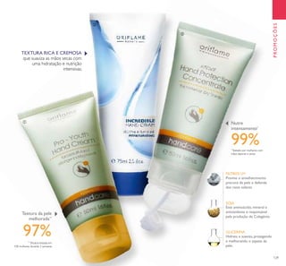 129
Previne o envelhecimento
precoce da pele e defende
dos raios solares
Hidrata e suaviza, protegendo
e melhorando o aspeto da
pele.
SOJA
FILTROS UV
Este aminoácido, mineral e
antioxidante é responsável
pela produção de Colagénio.
GLICERINA
TEXTURA RICA E CREMOSA
que suaviza as mãos secas com
uma hidratação e nutrição
intensivas.
ቢ
ባ
ቤ
PROMOÇÕES
Textura da pele
melhorada**
**
Eﬁcácia testada em
100 mulheres durante 2 semanas
97%
*
Testado por mulheres com
mãos ásperas e secas
99%
Nutre
intensamente*
 